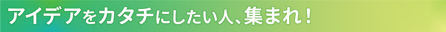 アイデアをカタチにしたい人、集まれ!