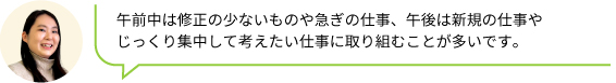 午前中は修正の少ないものや急ぎの仕事、午後は新規の仕事や
                                じっくり集中して考えたい仕事に取り組むことが多いです。