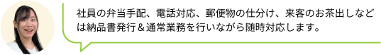 社員の弁当手配、電話対応、郵便物の仕分け、来客のお茶出しなどは納品書発行＆通常業務を行いながら随時対応します。