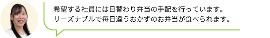 希望する社員には日替わり弁当の手配を行っています。
                                リーズナブルで毎日違うおかずのお弁当が食べられます。