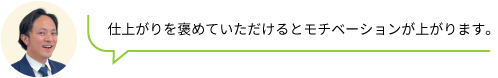 仕上がりを褒めていただけるとモチベーションが上がります。