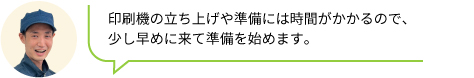 印刷機の立ち上げや準備には時間がかかるので、
                                少し早めに来て準備を始めます。